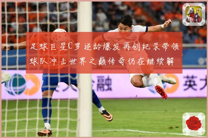 足球巨星C罗逆龄爆发再创纪录带领球队冲击世界之巅传奇仍在继续解析