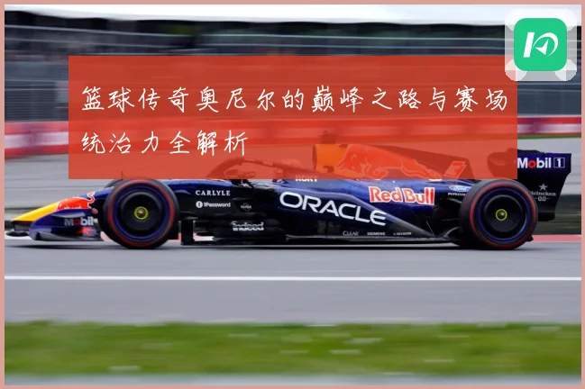 篮球传奇奥尼尔的巅峰之路与赛场统治力全解析