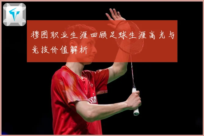穆图职业生涯回顾足球生涯高光与竞技价值解析
