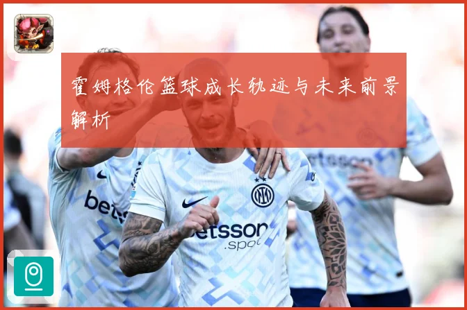 霍姆格伦篮球成长轨迹与未来前景解析