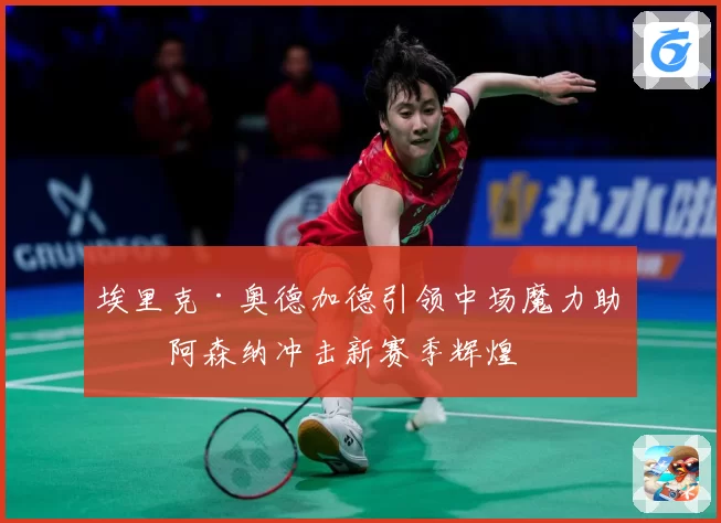 埃里克·奥德加德引领中场魔力助力阿森纳冲击新赛季辉煌