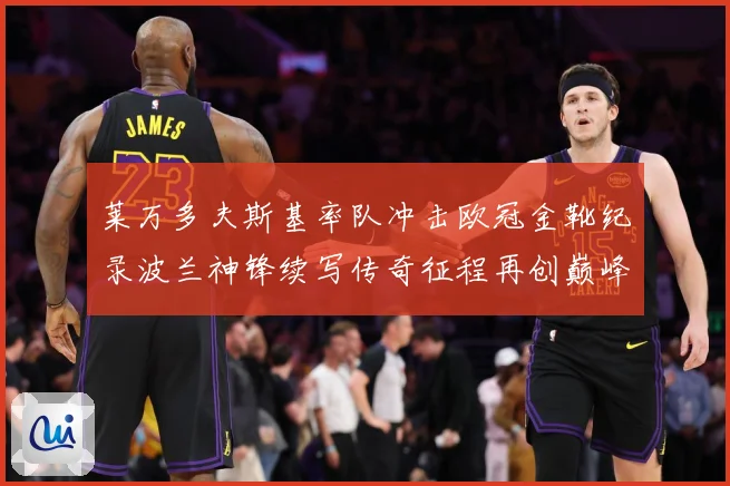 莱万多夫斯基率队冲击欧冠金靴纪录波兰神锋续写传奇征程再创巅峰