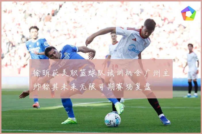 徐昕获美职篮球队试训机会广州主帅称其未来无限可期赛场复盘