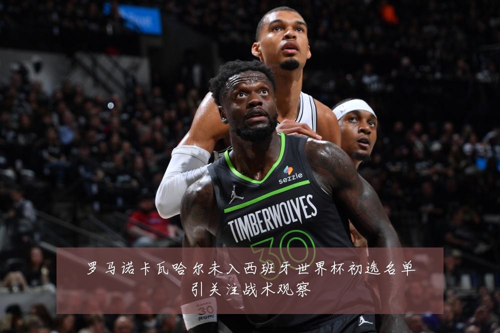 罗马诺卡瓦哈尔未入西班牙世界杯初选名单引关注战术观察