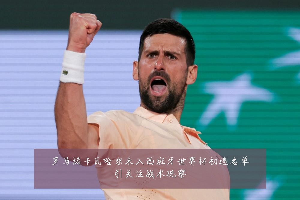 罗马诺卡瓦哈尔未入西班牙世界杯初选名单引关注战术观察