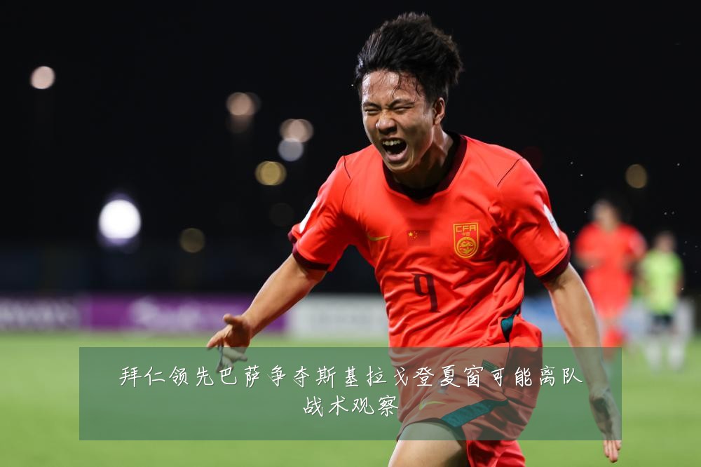 拜仁领先巴萨争夺斯基拉戈登夏窗可能离队战术观察
